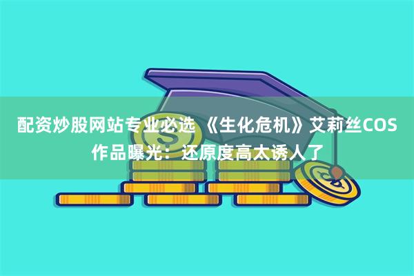 配资炒股网站专业必选 《生化危机》艾莉丝COS作品曝光：还原度高太诱人了