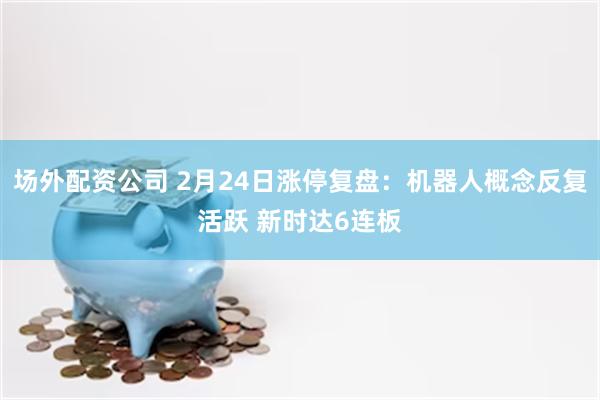 场外配资公司 2月24日涨停复盘:机器人概念反复活跃 新时达6连板