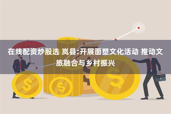 在线配资炒股选 岚县:开展面塑文化活动 推动文旅融合与乡村振兴