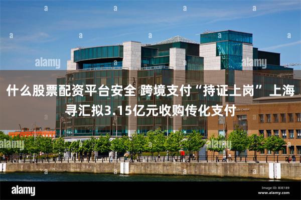 什么股票配资平台安全 跨境支付“持证上岗” 上海寻汇拟3.15亿元收购传化支付