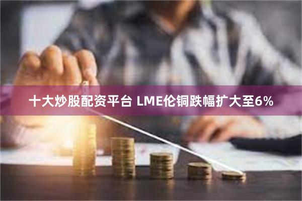 十大炒股配资平台 LME伦铜跌幅扩大至6%