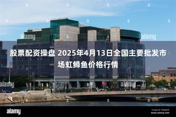 股票配资操盘 2025年4月13日全国主要批发市场虹鳟鱼价格行情