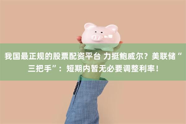 我国最正规的股票配资平台 力挺鲍威尔？美联储“三把手”：短期内暂无必要调整利率！