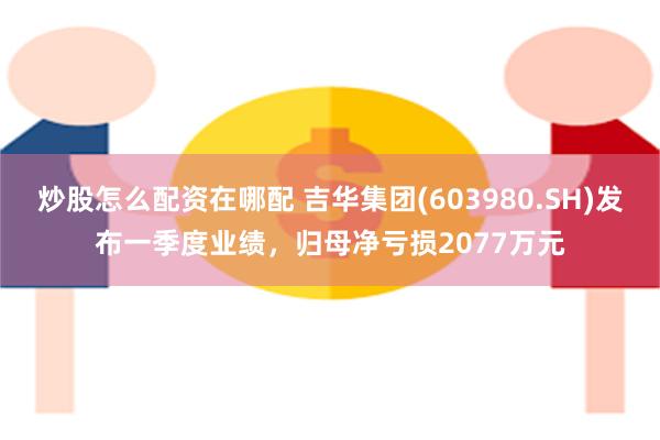 炒股怎么配资在哪配 吉华集团(603980.SH)发布一季度业绩，归母净亏损2077万元