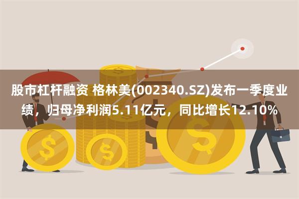 股市杠杆融资 格林美(002340.SZ)发布一季度业绩，归母净利润5.11亿元，同比增长12.10%