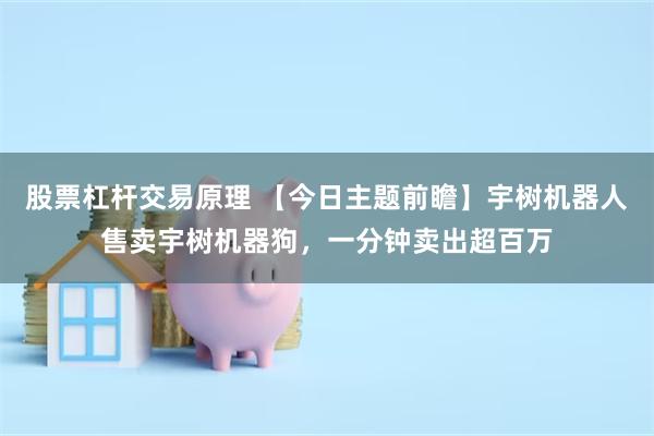 股票杠杆交易原理 【今日主题前瞻】宇树机器人售卖宇树机器狗，一分钟卖出超百万