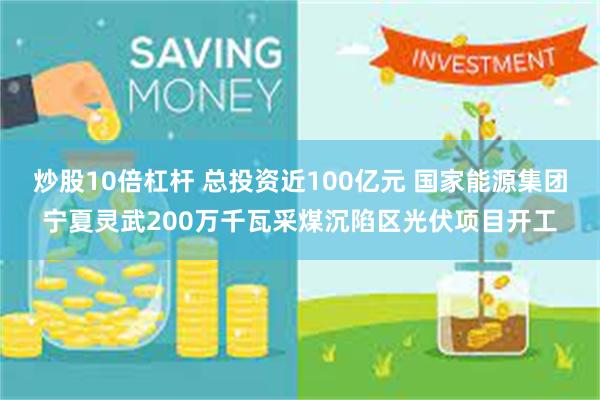 炒股10倍杠杆 总投资近100亿元 国家能源集团宁夏灵武200万千瓦采煤沉陷区光伏项目开工