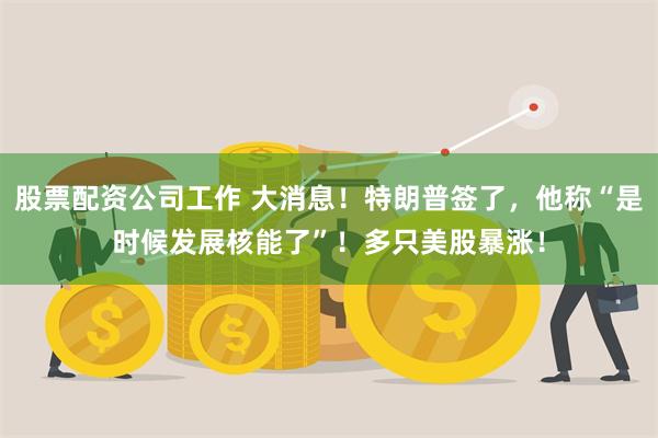 股票配资公司工作 大消息！特朗普签了，他称“是时候发展核能了”！多只美股暴涨！