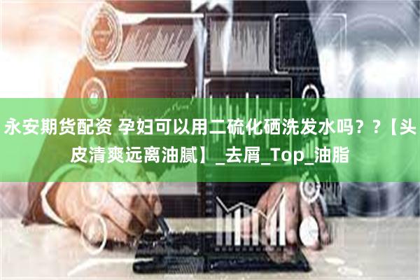 永安期货配资 孕妇可以用二硫化硒洗发水吗？?【头皮清爽远离油腻】_去屑_Top_油脂