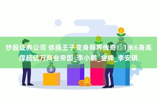 炒股证券公司 体操王子变身商界传奇！1米6身高撑起亿万商业帝国_李小鹏_金牌_李安琪