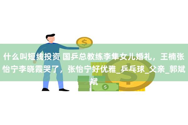 什么叫短线投资 国乒总教练李隼女儿婚礼，王楠张怡宁李晓霞哭了，张怡宁好优雅_乒乓球_父亲_郭斌