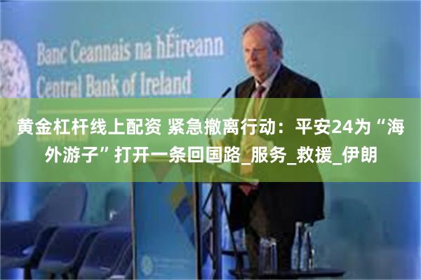 黄金杠杆线上配资 紧急撤离行动：平安24为“海外游子”打开一条回国路_服务_救援_伊朗