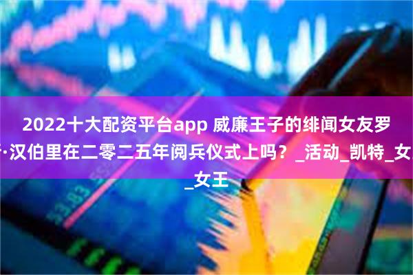 2022十大配资平台app 威廉王子的绯闻女友罗斯·汉伯里在二零二五年阅兵仪式上吗？_活动_凯特_女王