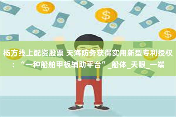 杨方线上配资股票 天海防务获得实用新型专利授权：“一种船舶甲板辅助平台”_船体_天眼_一端